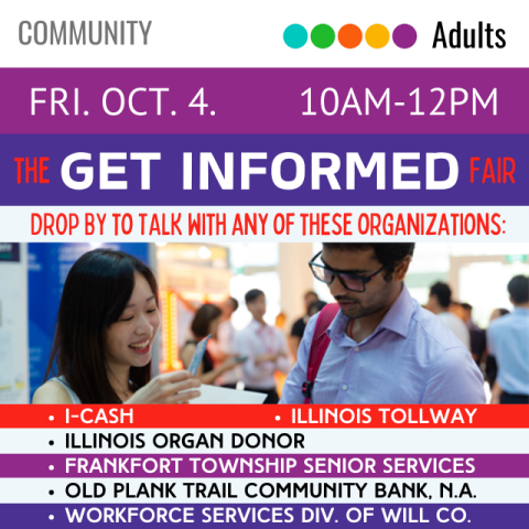 On a blue banner across the top it says The Get Informed Fair Friday October 4 10am-12pm below that on a white banner it says drop by to talk with any of these organizations which are listed as I-Cash, Illinois Tollway, Illinois Organ Donor, Frankfort Township Senior Services, Old Plank Trail Community Bank N. A., and Workforce Services Division of Will County there is also a picture of a woman reading a flyer with a man standing near her with people mingling around in the background