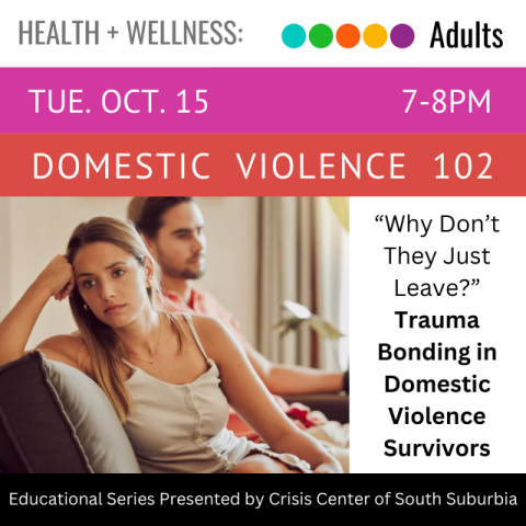 A woman is sitting on a couch facing away from the man sitting next to her. Her head is resting on her fist against the back of the couch. On an orange banner across the top white text says Domestic Violence 102 Tuesday, October 14, 7-8pm. Next to the woman in black text on a white background it reads "Why Don't They Just Leave? Trauma Bonding in Domestic Violence Survivors". In white text on a black banner across the bottom it says Educational Series Presented by Crisis Center of South Suburbia. 