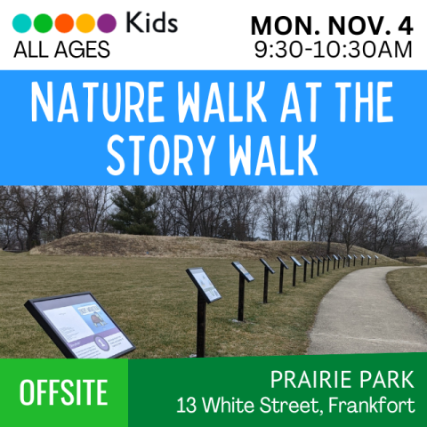 Nature Hike at the Story Walk. Monday November 4. 9:30am-10:30am. Kids All Ages. Offsite. Prairie Park 13 White Street, Frankfort. Storywalk Panels along the walking path in Prairie Park.