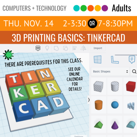 On an orange banner across the top it says, 3D Printing Basics: Tinkercad, Thursday, November 14, 2-3:30pm or 7-8:30pm, below that is the software Tinkercad opened up and the letters for the word Tinkercad are being designed into different colored blocks. There are prerequisites for this class, see our online calendar for details.  