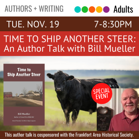 On a red banner across the top it says, Time To Ship Another Steer: An Author Talk with Bill Mueller, Tuesday, November 19, 7-8:30pm. Below that on the left is the cover for the book Time To Ship Another Steer, in the middle is an image of a field and a black cow, and to the right is a picture of the author Bill Mueller. On a brown banner across the bottom it says, this author talk is cosponsored with the Frankfort Area Historical Society. 