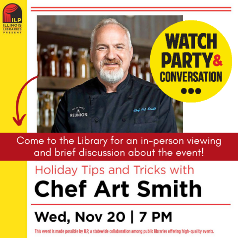 Photograph of Chef Art Smith wearing a black chef's shirt. In a yellow bubble next to him black text reads Watch Party and Conversation. Text on a red banner across the middle says, Come to the library for an in-person viewing and brief discussion about the event. Below that in black text on a white background it says Holiday Tips and Tricks with Chef Art Smith, Wednesday, November 20, 7pm. Made possible by Illinois Libraries Presents. 