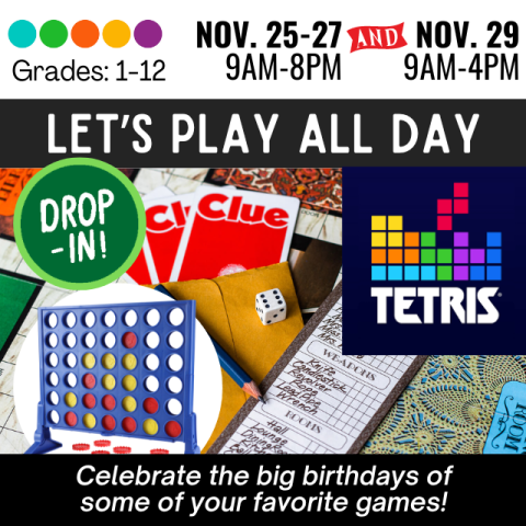 Let's Play All Day. Drop In. Grades 1-12. Mon-Wed November 25-27 9am-8pm, Friday November 29 9am-4pm. Celebrate the big birthdays of some of your favorite games. Variety of games Tetris, Clue, Connect 4, Yahtzee