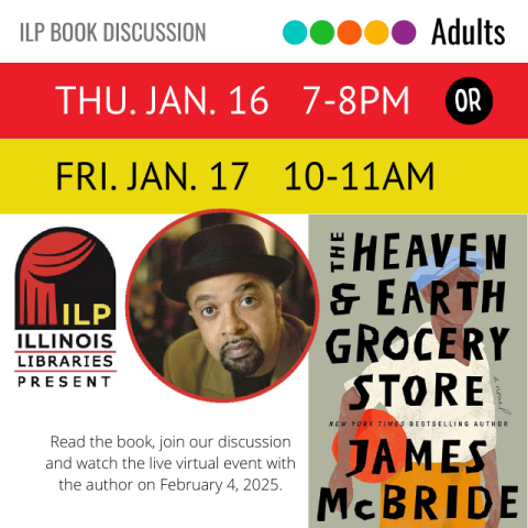 White banner with gray text, ILP book discussion. Underneath red banner with white text, Thursday, January 16, 7 to 8 PM. Next to banner, black circle with white text reads or. Underneath on yellow banner in black text, Friday, January 17, 10- 11 AM. Underneath is a photo of the book cover with black text reading The Heaven and Earth Grocery Store. Underneath is the author's name in black text, James McBride. To the left on a white background is the logo for Illinois Libraries Presents.