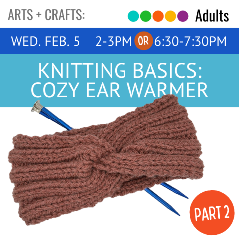 white text on blue background says Wednesday February 5, 2-3PM or 6;30- 7:30 PM. White text on awua background reads knitting basics cozy ear warmer. Picture of ear warmer with knitting needle. white text in orange circle reads part 2.