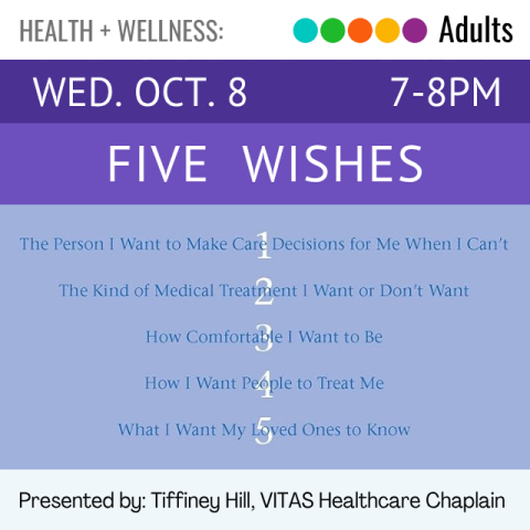 Health and Wellness. Adults. Wed. Oct. 8 7-8pm. Five Wishes. Presented by Tiffiney Hill, VITAS Healthcare Chaplain