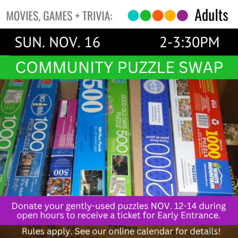 Movies, Games, and Trivia. Adults. Sun. Nov. 16. 2-3:30pm. Community Puzzle Swap. Donate Your Gently-Used Puzzles Nov. 12-14 during open hours to receive a ticket for early entrance.