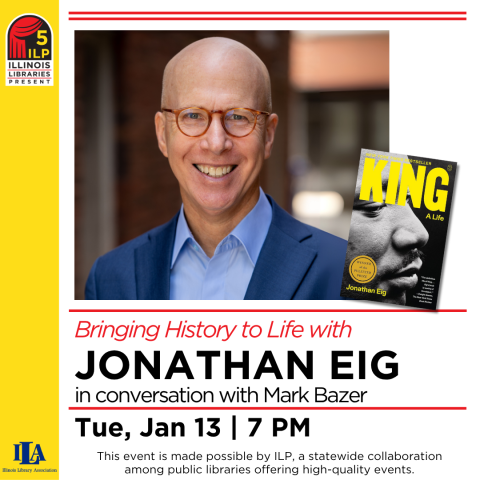 Bringing History to Life with Jonathan Eig in conversation with Mark Bazer Tue, Jan 13 7pm  This event is made possible by ILP, a statewide collaboration among public libraries offering high-quality events.                 