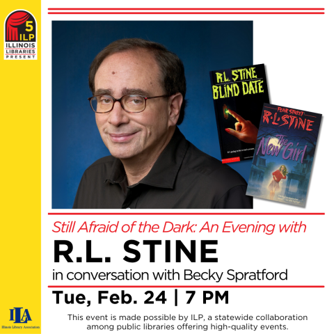 Still Afraid of the Dark: An Evening with R.L. Stine In conversation with Becky Spratford Tue. Feb 24 7pm . This event is made possible by Illinois Libraries Present (ILP), a statewide collaboration among public libraries offering high-quality events.